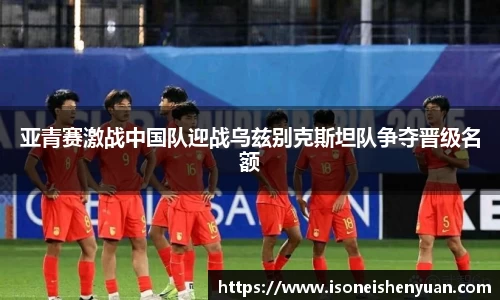 亚青赛激战中国队迎战乌兹别克斯坦队争夺晋级名额